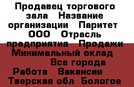 Продавец торгового зала › Название организации ­ Паритет, ООО › Отрасль предприятия ­ Продажи › Минимальный оклад ­ 24 000 - Все города Работа » Вакансии   . Тверская обл.,Бологое г.